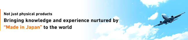 Knowledge and Experience in “MADE IN JAPAN”Not just physical products Bringing knowledge and experience nurtured by “Made in Japan” to the world