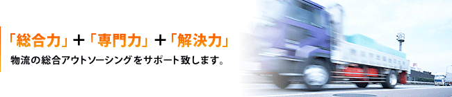 「総合力」＋「専門力」＋「解決力」物流の総合アウトソーシングをサポート致します。