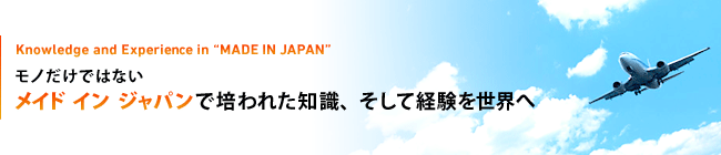 Knowledge and Experience in “MADE IN JAPAN”モノだけではない メイド イン ジャパンで培われた知識、そして経験を世界へ
